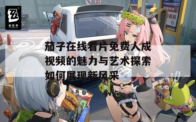 茄子在线看片免费人成视频的魅力与艺术探索如何展现新风采