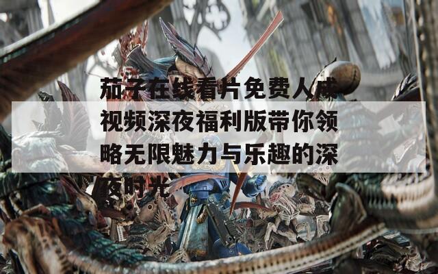 茄子在线看片免费人成视频深夜福利版带你领略无限魅力与乐趣的深夜时光