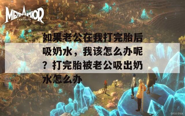 如果老公在我打完胎后吸奶水，我该怎么办呢？打完胎被老公吸出奶水怎么办