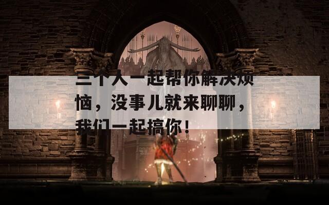 三个人一起帮你解决烦恼，没事儿就来聊聊，我们一起搞你！