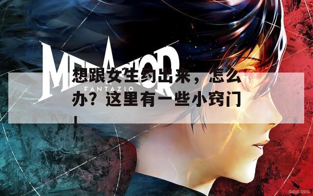 想跟女生约出来，怎么办？这里有一些小窍门！