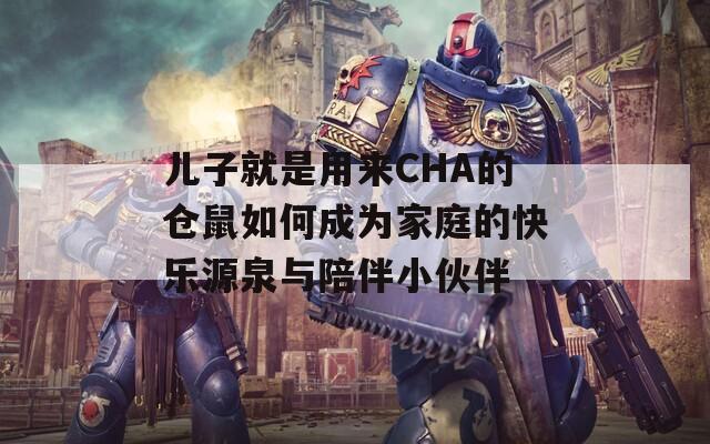 儿子就是用来CHA的仓鼠如何成为家庭的快乐源泉与陪伴小伙伴
