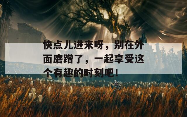 快点儿进来呀，别在外面磨蹭了，一起享受这个有趣的时刻吧！