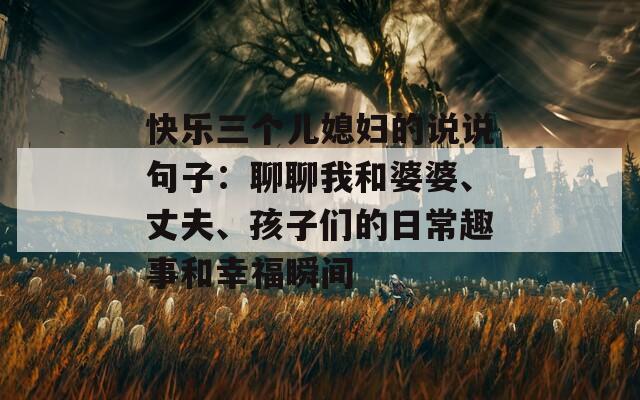 快乐三个儿媳妇的说说句子：聊聊我和婆婆、丈夫、孩子们的日常趣事和幸福瞬间