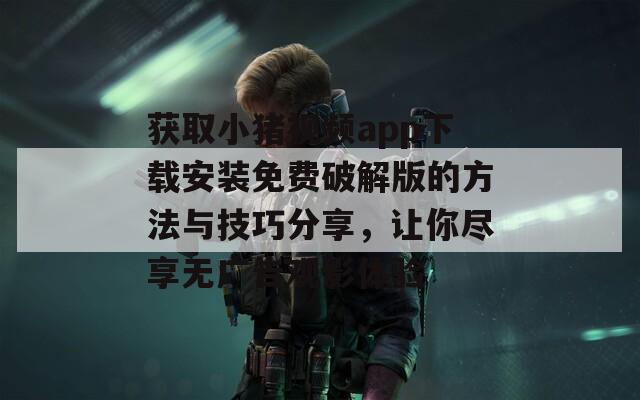 获取小猪视频app下载安装免费破解版的方法与技巧分享，让你尽享无广告观影体验