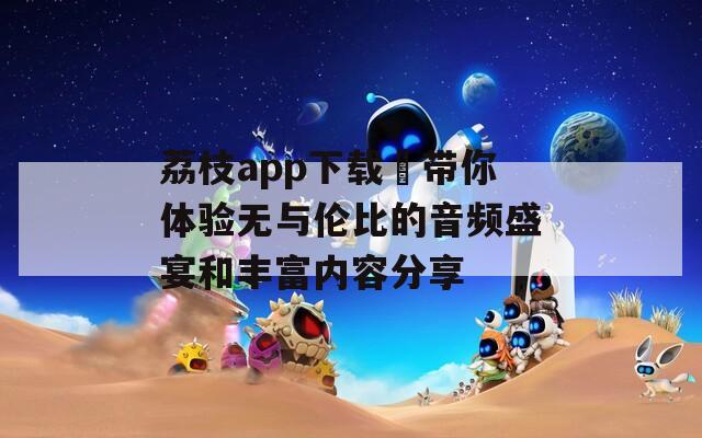 荔枝app下载汅带你体验无与伦比的音频盛宴和丰富内容分享