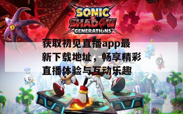 获取初见直播app最新下载地址，畅享精彩直播体验与互动乐趣