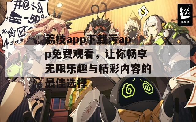 荔枝app下载污app免费观看，让你畅享无限乐趣与精彩内容的最佳选择