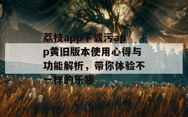荔枝app下载污app黄旧版本使用心得与功能解析，带你体验不一样的乐趣