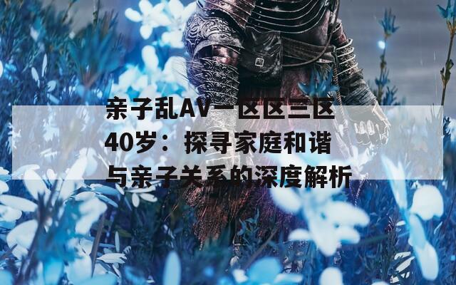 亲子乱AV一区区三区40岁：探寻家庭和谐与亲子关系的深度解析