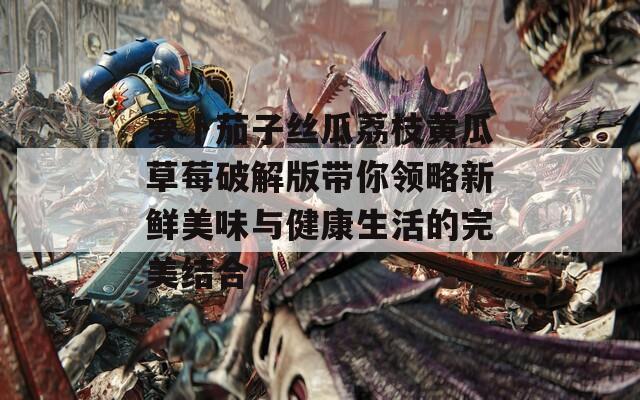 萝卜茄子丝瓜荔枝黄瓜草莓破解版带你领略新鲜美味与健康生活的完美结合