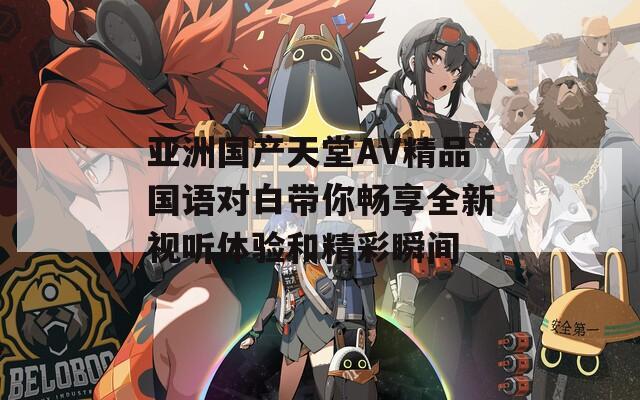 亚洲国产天堂AV精品国语对白带你畅享全新视听体验和精彩瞬间  第1张