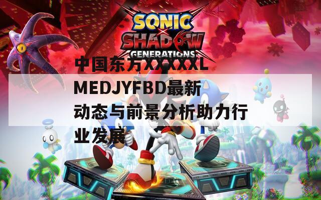 中国东方XXXXXLMEDJYFBD最新动态与前景分析助力行业发展