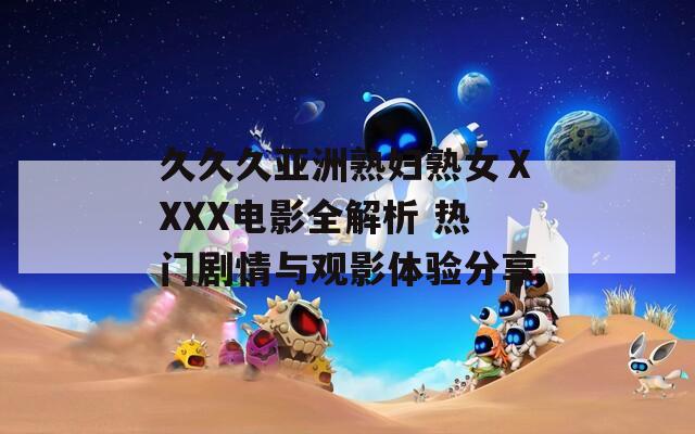 久久久亚洲熟妇熟女ⅩXXX电影全解析 热门剧情与观影体验分享