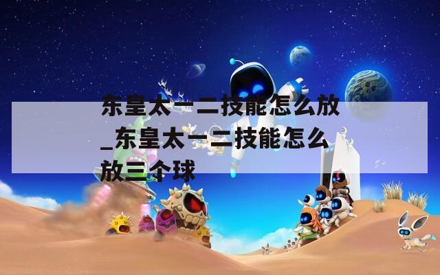 东皇太一二技能怎么放_东皇太一二技能怎么放三个球