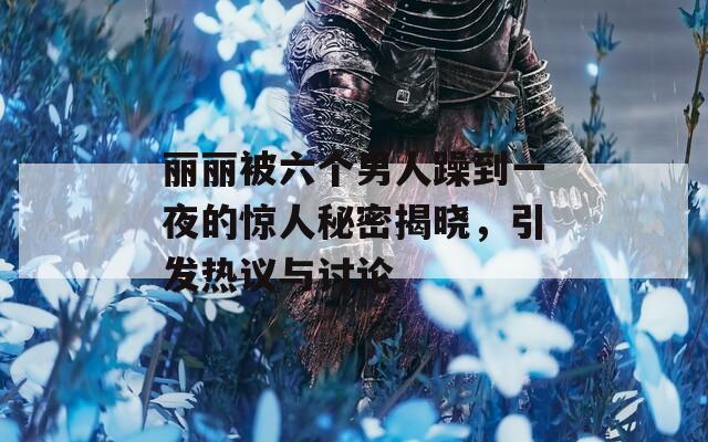 丽丽被六个男人躁到一夜的惊人秘密揭晓，引发热议与讨论