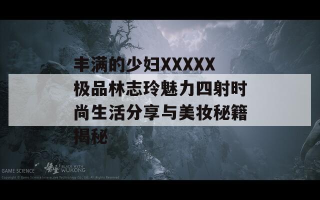 丰满的少妇XXXXX极品林志玲魅力四射时尚生活分享与美妆秘籍揭秘  第1张