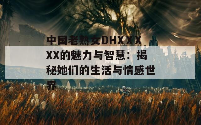 中国老熟女DHXⅩXXX的魅力与智慧：揭秘她们的生活与情感世界