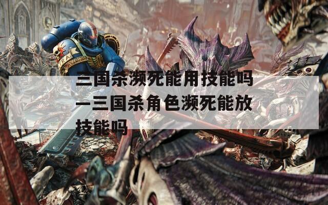 三国杀濒死能用技能吗—三国杀角色濒死能放技能吗