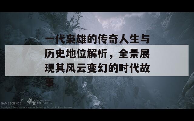 一代枭雄的传奇人生与历史地位解析，全景展现其风云变幻的时代故事