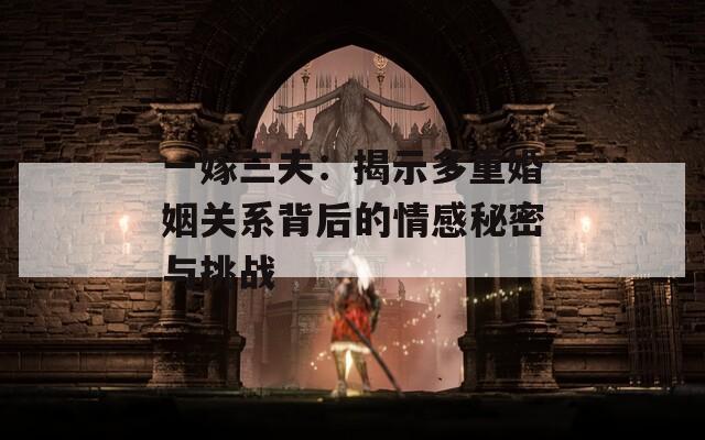 一嫁三夫：揭示多重婚姻关系背后的情感秘密与挑战