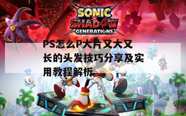 PS怎么P大片又大又长的头发技巧分享及实用教程解析