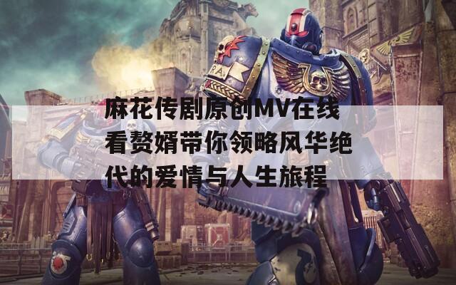 麻花传剧原创MV在线看赘婿带你领略风华绝代的爱情与人生旅程