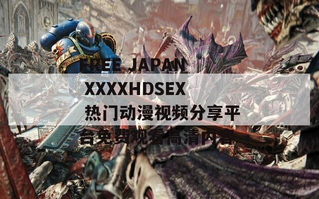 FREE JAPAN XXXXHDSEX 热门动漫视频分享平台免费观看高清内容