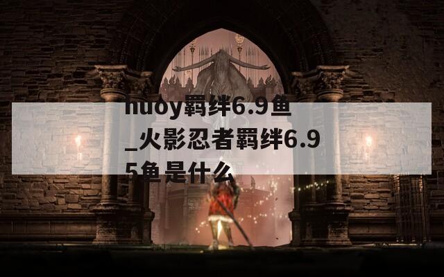 huoy羁绊6.9鱼_火影忍者羁绊6.95鱼是什么