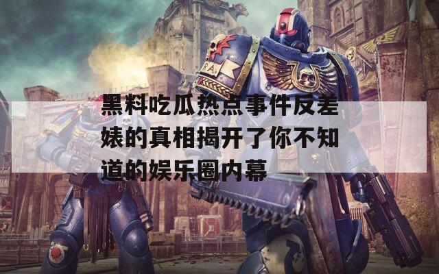 黑料吃瓜热点事件反差婊的真相揭开了你不知道的娱乐圈内幕