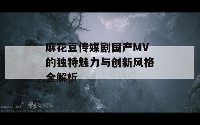 麻花豆传媒剧国产MV的独特魅力与创新风格全解析