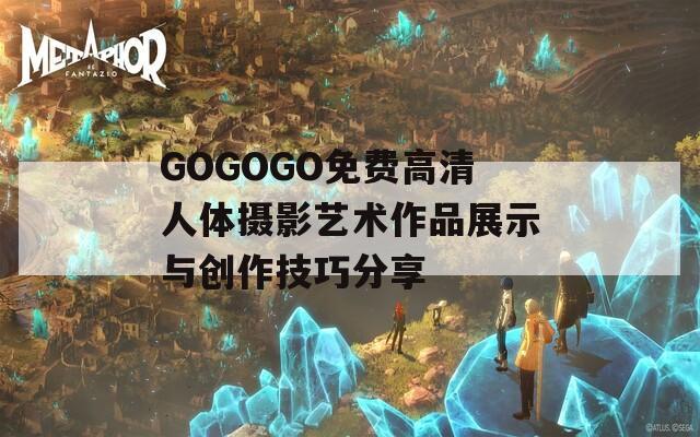 GOGOGO免费高清人体摄影艺术作品展示与创作技巧分享