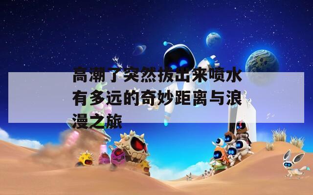 高潮了突然拔出来喷水有多远的奇妙距离与浪漫之旅  第1张