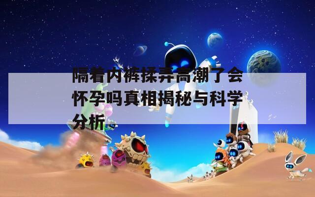 隔着内裤揉弄高潮了会怀孕吗真相揭秘与科学分析