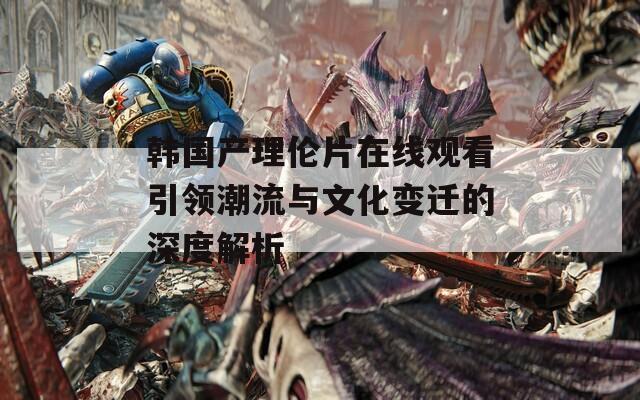 韩国产理伦片在线观看引领潮流与文化变迁的深度解析