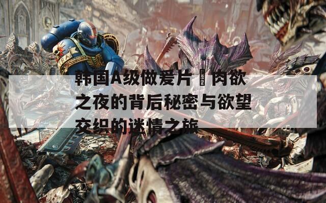 韩国A级做爰片巜肉欲之夜的背后秘密与欲望交织的迷情之旅