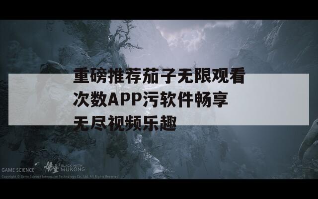 重磅推荐茄子无限观看次数APP污软件畅享无尽视频乐趣