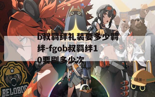 b叔羁绊礼装要多少羁绊-fgob叔羁绊10要刷多少次
