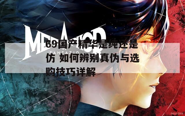 69国产精华是纯还是仿 如何辨别真伪与选购技巧详解