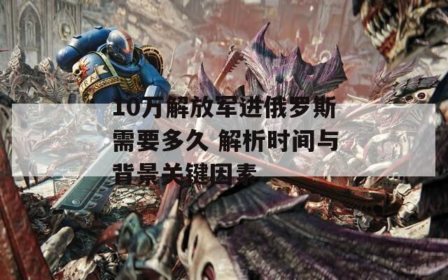 10万解放军进俄罗斯需要多久 解析时间与背景关键因素
