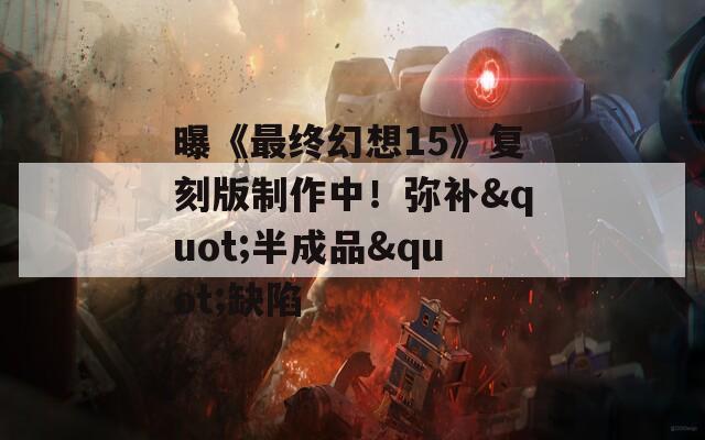 曝《最终幻想15》复刻版制作中！弥补&quot;半成品&quot;缺陷