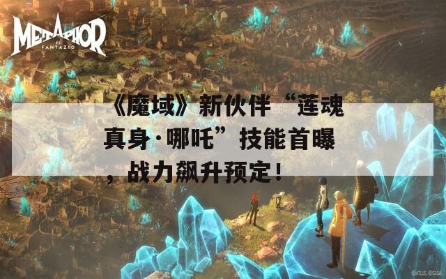 《魔域》新伙伴“莲魂真身·哪吒”技能首曝，战力飙升预定！