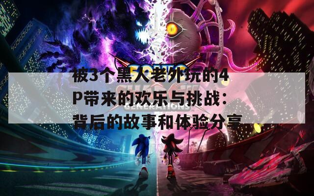 被3个黑人老外玩的4P带来的欢乐与挑战：背后的故事和体验分享