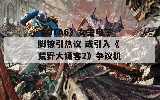 《GTA6》女主电子脚镣引热议 或引入《荒野大镖客2》争议机制