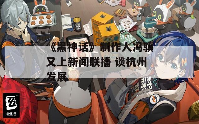 《黑神话》制作人冯骥又上新闻联播 谈杭州发展