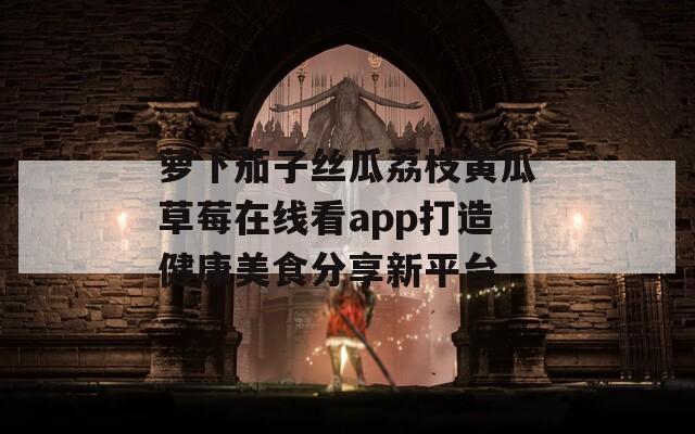 萝卜茄子丝瓜荔枝黄瓜草莓在线看app打造健康美食分享新平台