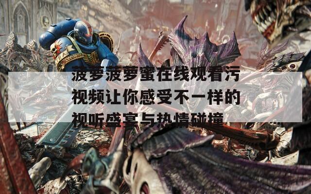 菠萝菠萝蜜在线观看污视频让你感受不一样的视听盛宴与热情碰撞