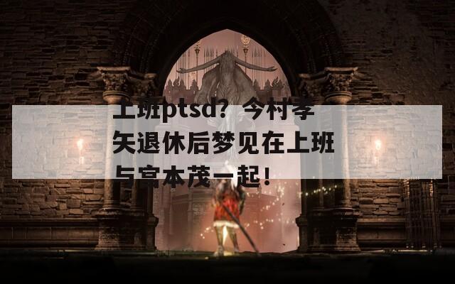 上班ptsd？今村孝矢退休后梦见在上班 与宫本茂一起！