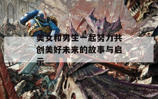 美女和男生一起努力共创美好未来的故事与启示  第1张
