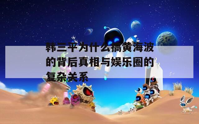 韩三平为什么搞黄海波的背后真相与娱乐圈的复杂关系  第1张